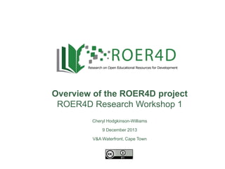 Overview of the ROER4D project
ROER4D Research Workshop 1
9 December 2013
Cheryl Hodgkinson-Williams
9 December 2013
V&A Waterfront, Cape Town

 
