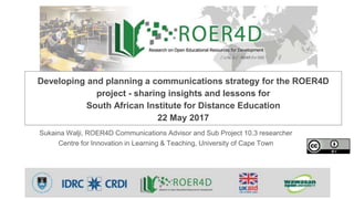 Sukaina Walji, ROER4D Communications Advisor and Sub Project 10.3 researcher
Centre for Innovation in Learning & Teaching, University of Cape Town
Developing and planning a communications strategy for the ROER4D
project - sharing insights and lessons for
South African Institute for Distance Education
22 May 2017
 