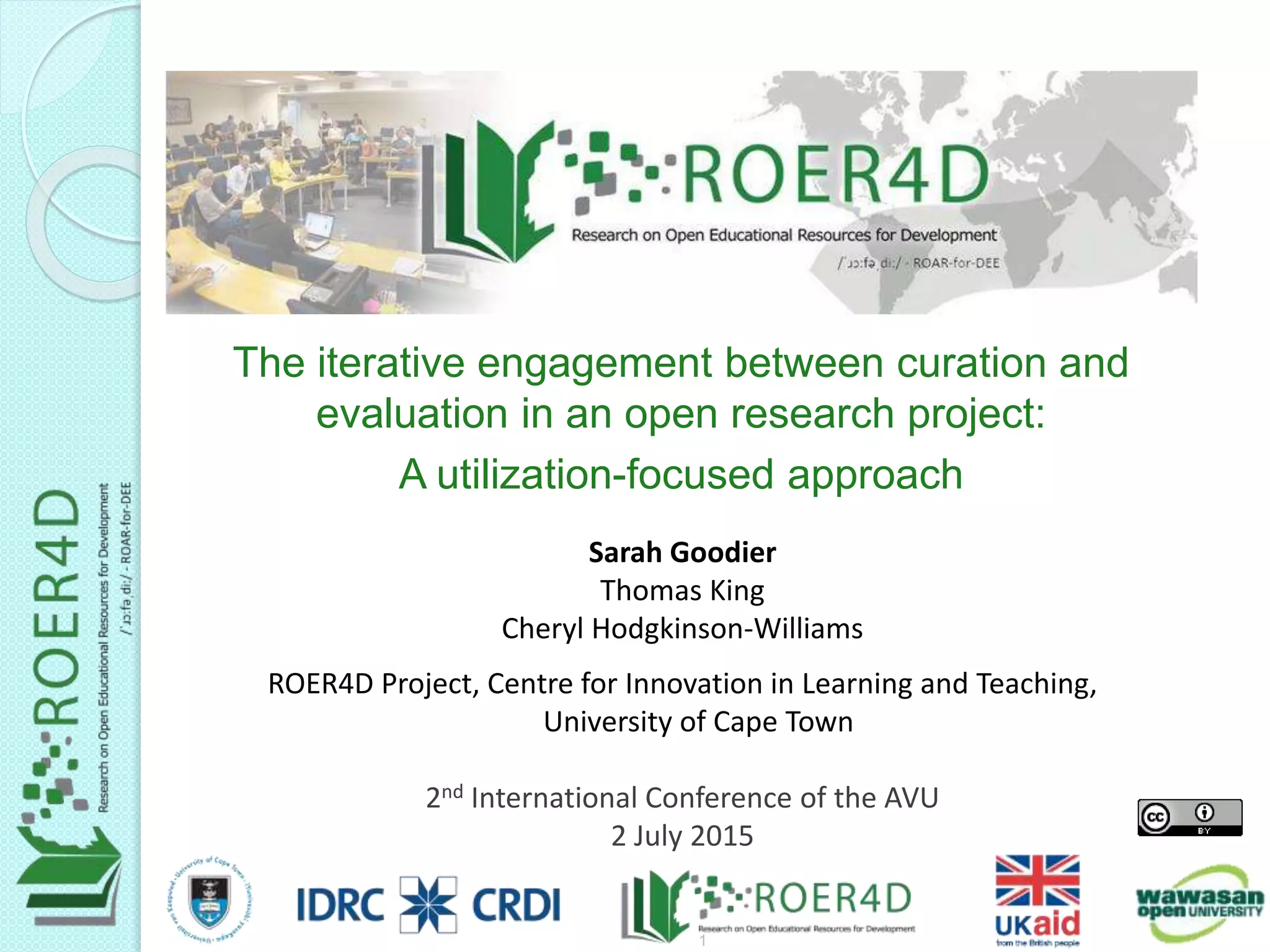 Sarah Goodier
Thomas King
Cheryl Hodgkinson-Williams
ROER4D Project, Centre for Innovation in Learning and Teaching,
University of Cape Town
2nd International Conference of the AVU
2 July 2015
The iterative engagement between curation and
evaluation in an open research project:
A utilization-focused approach
7/3/20151
 