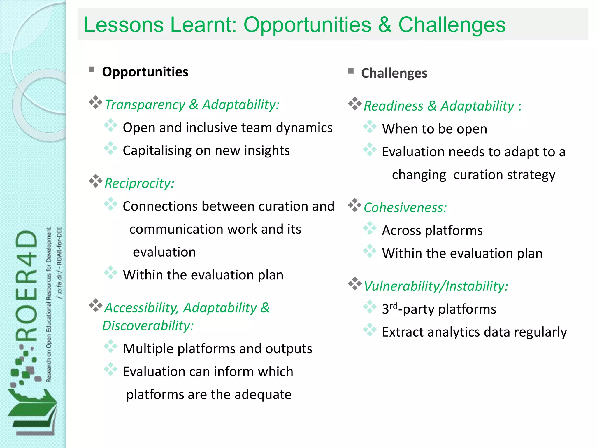 Lessons Learnt: Opportunities & Challenges
 Opportunities
Transparency & Adaptability:
 Open and inclusive team dynamics
 Capitalising on new insights
Reciprocity:
 Connections between curation and
communication work and its
evaluation
 Within the evaluation plan
Accessibility, Adaptability &
Discoverability:
 Multiple platforms and outputs
 Evaluation can inform which
platforms are the adequate
 Challenges
Readiness & Adaptability :
 When to be open
 Evaluation needs to adapt to a
changing curation strategy
Cohesiveness:
 Across platforms
 Within the evaluation plan
Vulnerability/Instability:
 3rd-party platforms
 Extract analytics data regularly
 