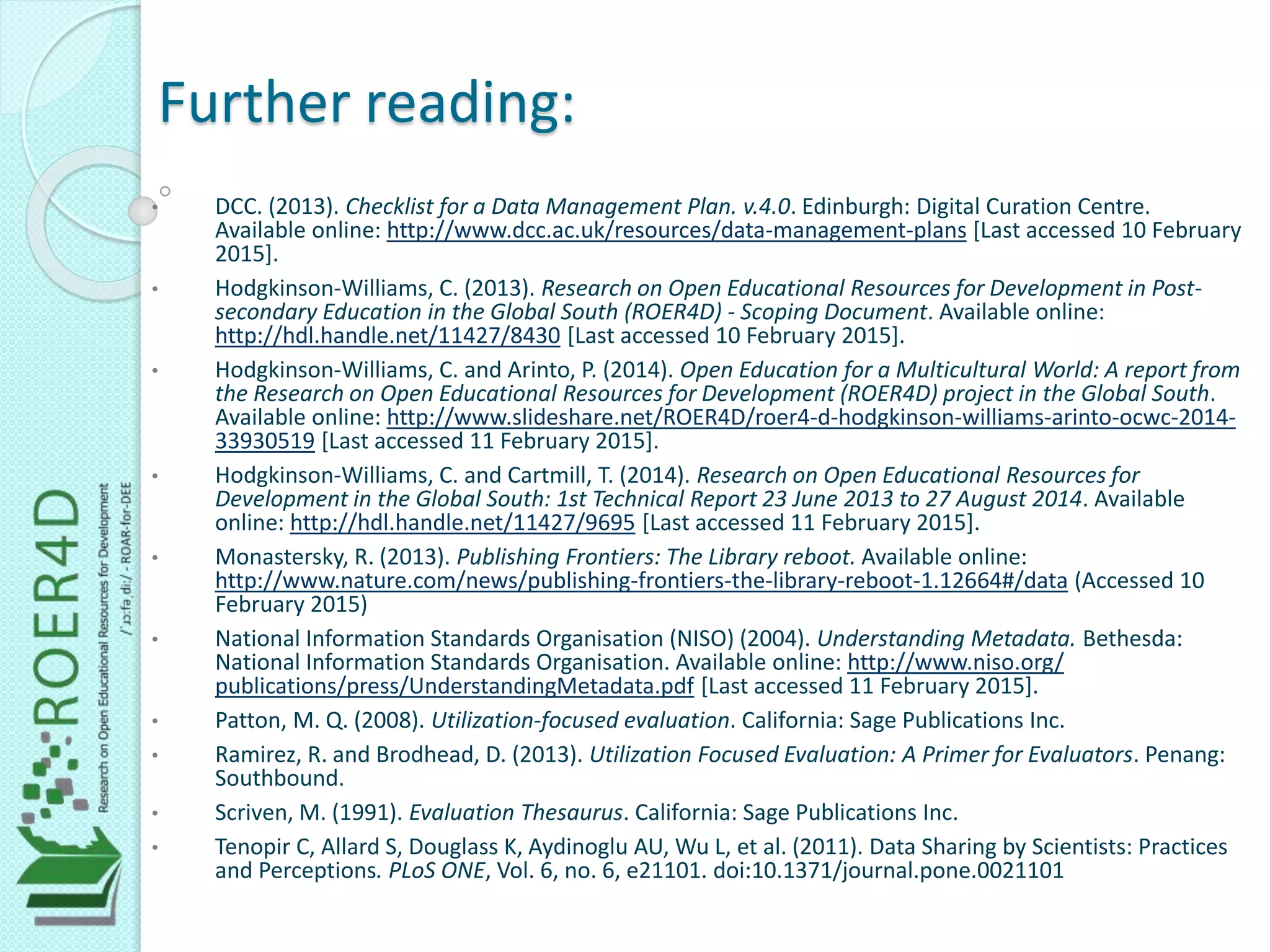 Further reading:
• DCC. (2013). Checklist for a Data Management Plan. v.4.0. Edinburgh: Digital Curation Centre.
Available online: http://www.dcc.ac.uk/resources/data-management-plans [Last accessed 10 February
2015].
• Hodgkinson-Williams, C. (2013). Research on Open Educational Resources for Development in Post-
secondary Education in the Global South (ROER4D) - Scoping Document. Available online:
http://hdl.handle.net/11427/8430 [Last accessed 10 February 2015].
• Hodgkinson-Williams, C. and Arinto, P. (2014). Open Education for a Multicultural World: A report from
the Research on Open Educational Resources for Development (ROER4D) project in the Global South.
Available online: http://www.slideshare.net/ROER4D/roer4-d-hodgkinson-williams-arinto-ocwc-2014-
33930519 [Last accessed 11 February 2015].
• Hodgkinson-Williams, C. and Cartmill, T. (2014). Research on Open Educational Resources for
Development in the Global South: 1st Technical Report 23 June 2013 to 27 August 2014. Available
online: http://hdl.handle.net/11427/9695 [Last accessed 11 February 2015].
• Monastersky, R. (2013). Publishing Frontiers: The Library reboot. Available online:
http://www.nature.com/news/publishing-frontiers-the-library-reboot-1.12664#/data (Accessed 10
February 2015)
• National Information Standards Organisation (NISO) (2004). Understanding Metadata. Bethesda:
National Information Standards Organisation. Available online: http://www.niso.org/
publications/press/UnderstandingMetadata.pdf [Last accessed 11 February 2015].
• Patton, M. Q. (2008). Utilization-focused evaluation. California: Sage Publications Inc.
• Ramirez, R. and Brodhead, D. (2013). Utilization Focused Evaluation: A Primer for Evaluators. Penang:
Southbound.
• Scriven, M. (1991). Evaluation Thesaurus. California: Sage Publications Inc.
• Tenopir C, Allard S, Douglass K, Aydinoglu AU, Wu L, et al. (2011). Data Sharing by Scientists: Practices
and Perceptions. PLoS ONE, Vol. 6, no. 6, e21101. doi:10.1371/journal.pone.0021101
 