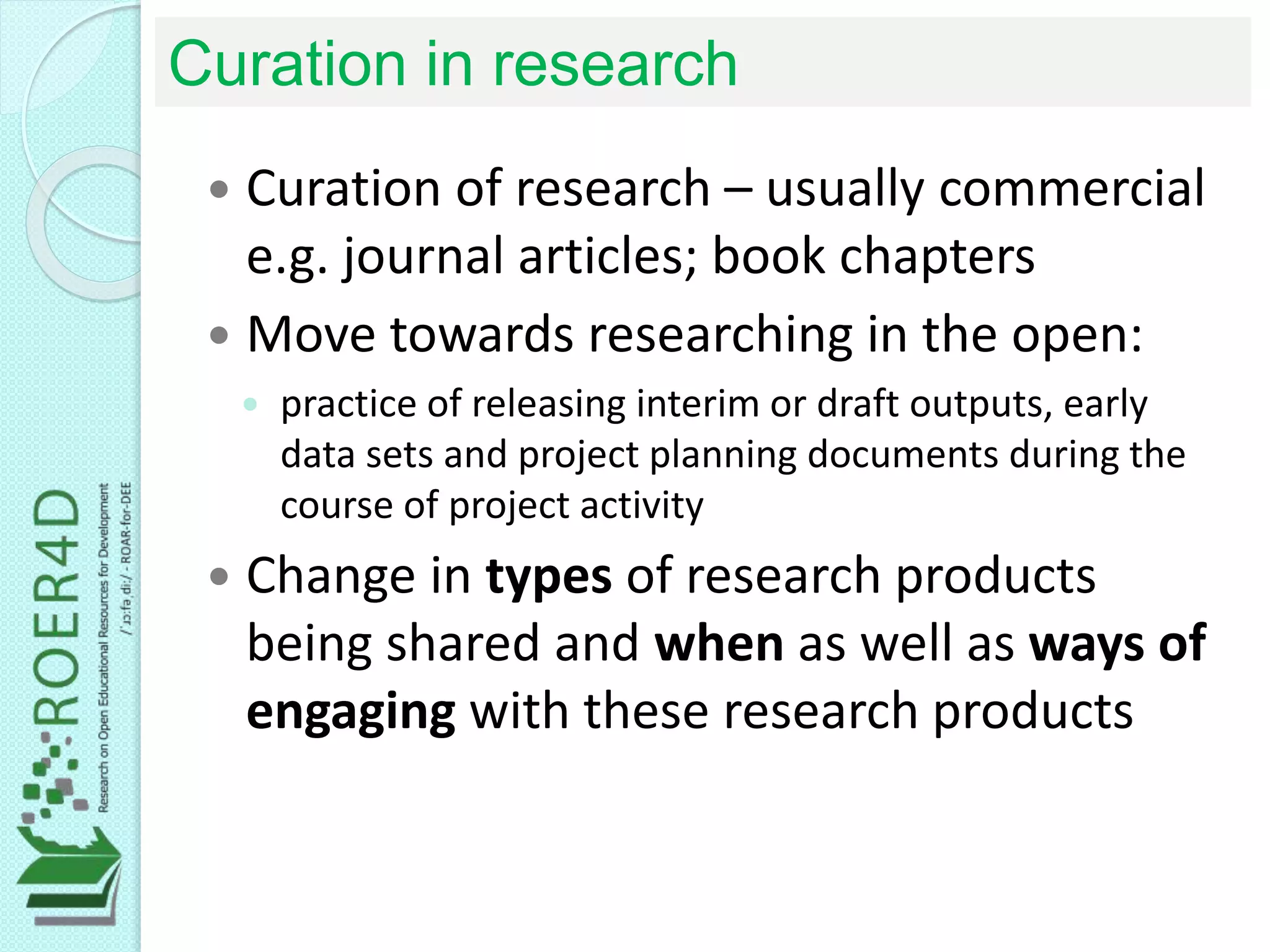 Curation in research
 Curation of research – usually commercial
e.g. journal articles; book chapters
 Move towards researching in the open:
 practice of releasing interim or draft outputs, early
data sets and project planning documents during the
course of project activity
 Change in types of research products
being shared and when as well as ways of
engaging with these research products
 
