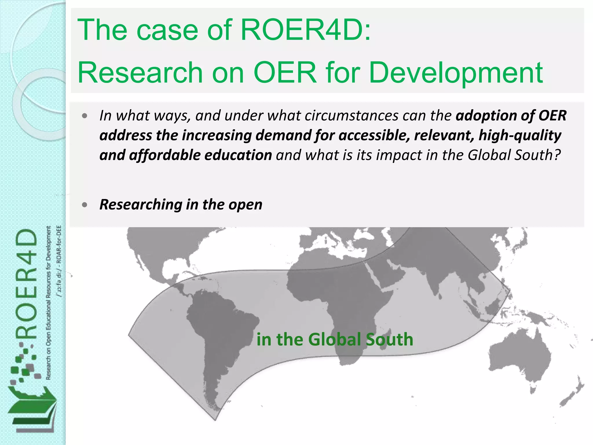 in the Global South
 In what ways, and under what circumstances can the adoption of OER
address the increasing demand for accessible, relevant, high-quality
and affordable education and what is its impact in the Global South?
 Researching in the open
The case of ROER4D:
Research on OER for Development
 