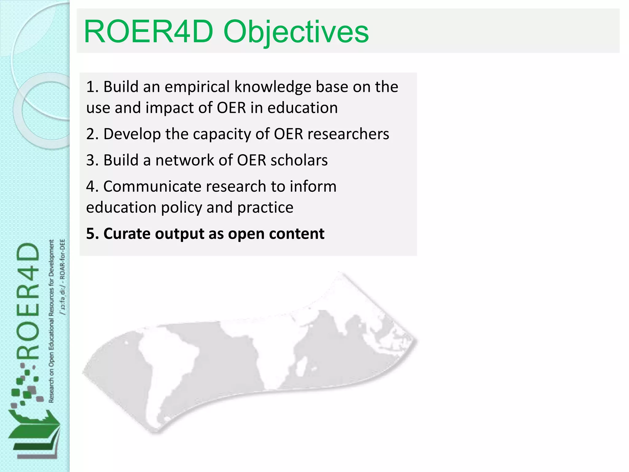 1. Build an empirical knowledge base on the
use and impact of OER in education
2. Develop the capacity of OER researchers
3. Build a network of OER scholars
4. Communicate research to inform
education policy and practice
5. Curate output as open content
ROER4D Objectives
 