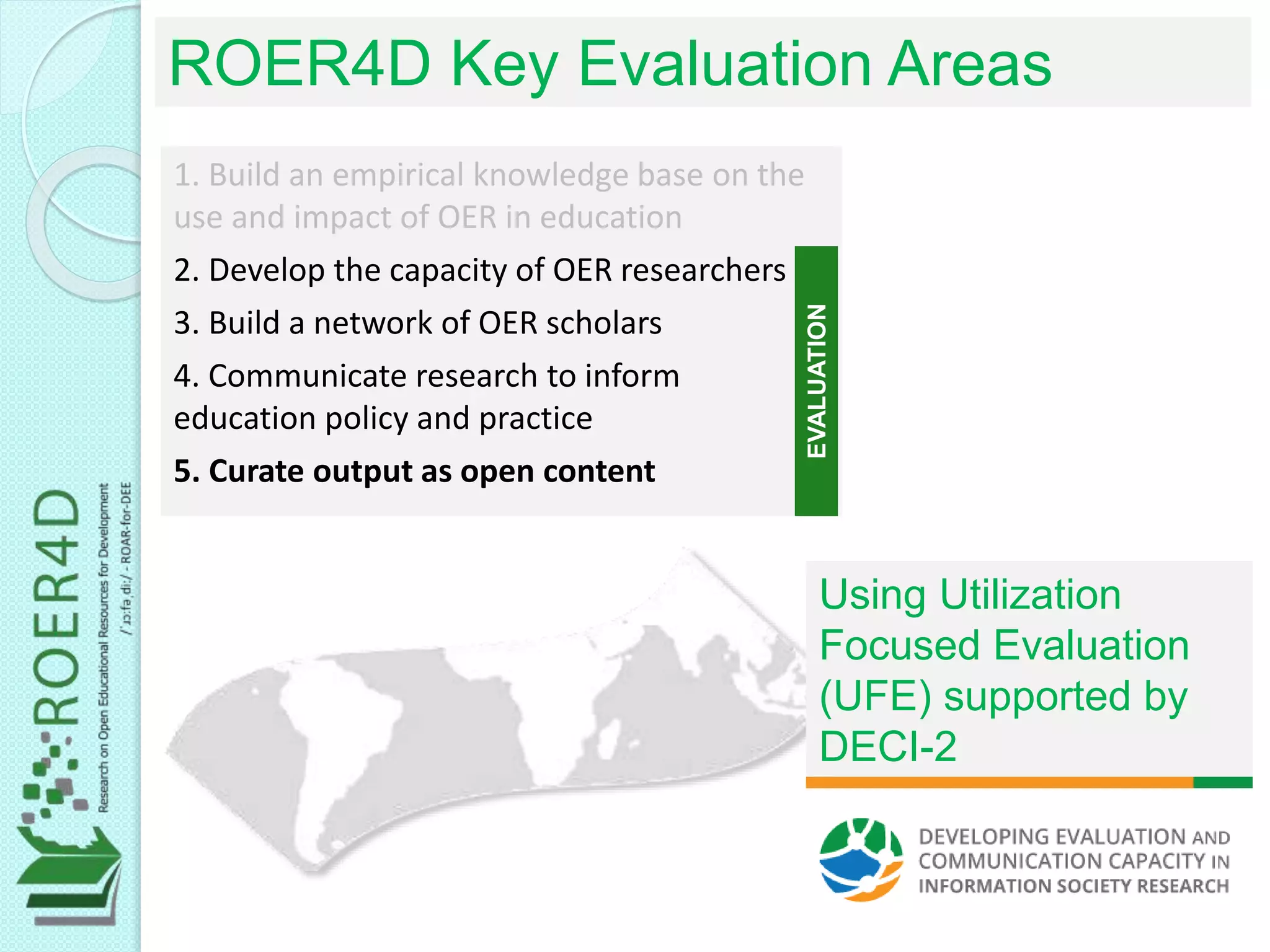 1. Build an empirical knowledge base on the
use and impact of OER in education
2. Develop the capacity of OER researchers
3. Build a network of OER scholars
4. Communicate research to inform
education policy and practice
5. Curate output as open content
ROER4D Key Evaluation Areas
EVALUATION
Using Utilization
Focused Evaluation
(UFE) supported by
DECI-2
 
