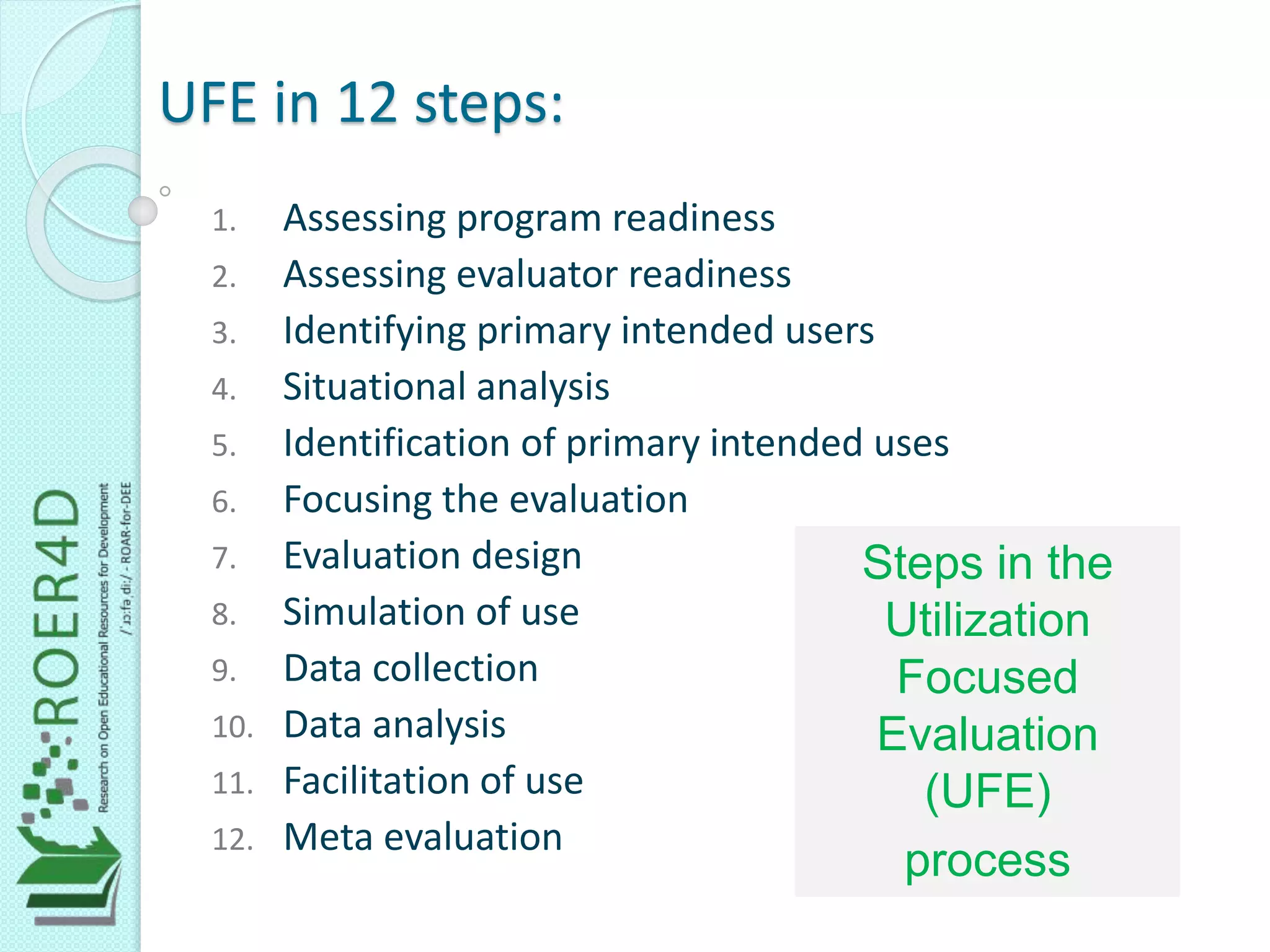 UFE in 12 steps:
1. Assessing program readiness
2. Assessing evaluator readiness
3. Identifying primary intended users
4. Situational analysis
5. Identification of primary intended uses
6. Focusing the evaluation
7. Evaluation design
8. Simulation of use
9. Data collection
10. Data analysis
11. Facilitation of use
12. Meta evaluation
Steps in the
Utilization
Focused
Evaluation
(UFE)
process
 