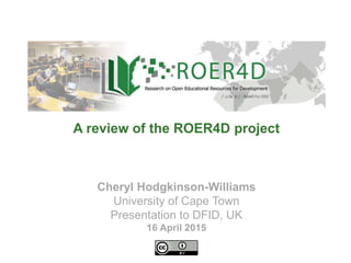 Cheryl Hodgkinson-Williams
University of Cape Town
Presentation to DFID, UK
16 April 2015
A review of the ROER4D project
 