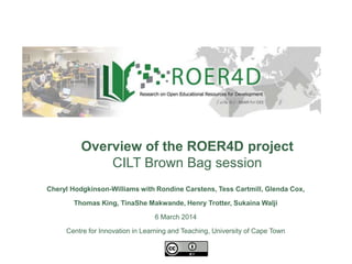 Overview of the ROER4D project
CILT Brown Bag session
Cheryl Hodgkinson-Williams with Rondine Carstens, Tess Cartmill, Glenda Cox,
Thomas King, TinaShe Makwande, Henry Trotter, Sukaina Walji
6 March 2014
Centre for Innovation in Learning and Teaching, University of Cape Town
9 December 2013
 