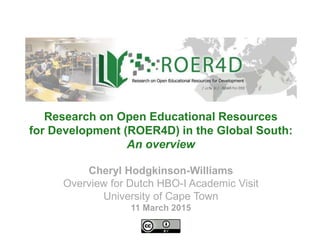 Cheryl Hodgkinson-Williams
Overview for Dutch HBO-I Academic Visit
University of Cape Town
11 March 2015
Research on Open Educational Resources
for Development (ROER4D) in the Global South:
An overview
 