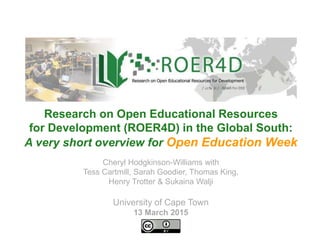 Cheryl Hodgkinson-Williams with
Tess Cartmill, Sarah Goodier, Thomas King,
Henry Trotter & Sukaina Walji
University of Cape Town
13 March 2015
Research on Open Educational Resources
for Development (ROER4D) in the Global South:
A very short overview for Open Education Week
 
