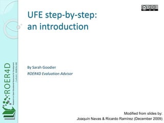 UFE step-by-step: 
an introduction 
Modified from slides by: 
Joaquín Navas & Ricardo Ramírez (December 2009) 
By Sarah Goodier 
ROER4D Evaluation Advisor 
 