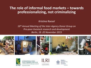 The role of informal food markets – towards
professionalizing, not criminalizing
Kristina Roesel
16th Annual Meeting of the Inter-Agency Donor Group on
Pro-poor-livestock research and development
Berlin, 18 -20 November 2015
 