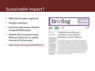 • 2009 15% of traders registered
• Change in practices
• Economic-wide impact of policy
change (US$28m/year)
• Scheme still running but needs
followup: policy buy-in, vested
interests of formal sector
• http://pubs.iied.org/17316IIED.html
Sustainable impact?
 