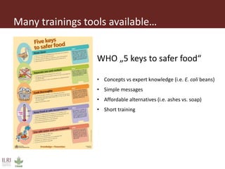 Many trainings tools available…
WHO „5 keys to safer food“
• Concepts vs expert knowledge (i.e. E. coli beans)
• Simple messages
• Affordable alternatives (i.e. ashes vs. soap)
• Short training
 