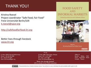 The presentation has a Creative Commons licence. You are free to re-use or distribute this work, provided credit is given to ILRI.
Kristina Roesel
Project coordinator “Safe Food, Fair Food”
Freie Universität Berlin/ILRI
k.roesel@cgiar.org
http://safefoodfairfood.ilri.org
Better lives through livestock
www.ilri.org
THANK YOU!
 