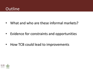 Outline
• What and who are these informal markets?
• Evidence for constraints and opportunities
• How TCB could lead to improvements
 