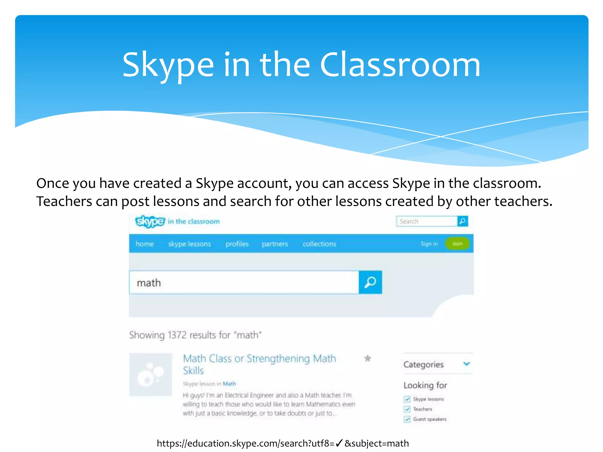 Skype in the Classroom
Once you have created a Skype account, you can access Skype in the classroom.
Teachers can post lessons and search for other lessons created by other teachers.
https://education.skype.com/search?utf8=✓&subject=math
 