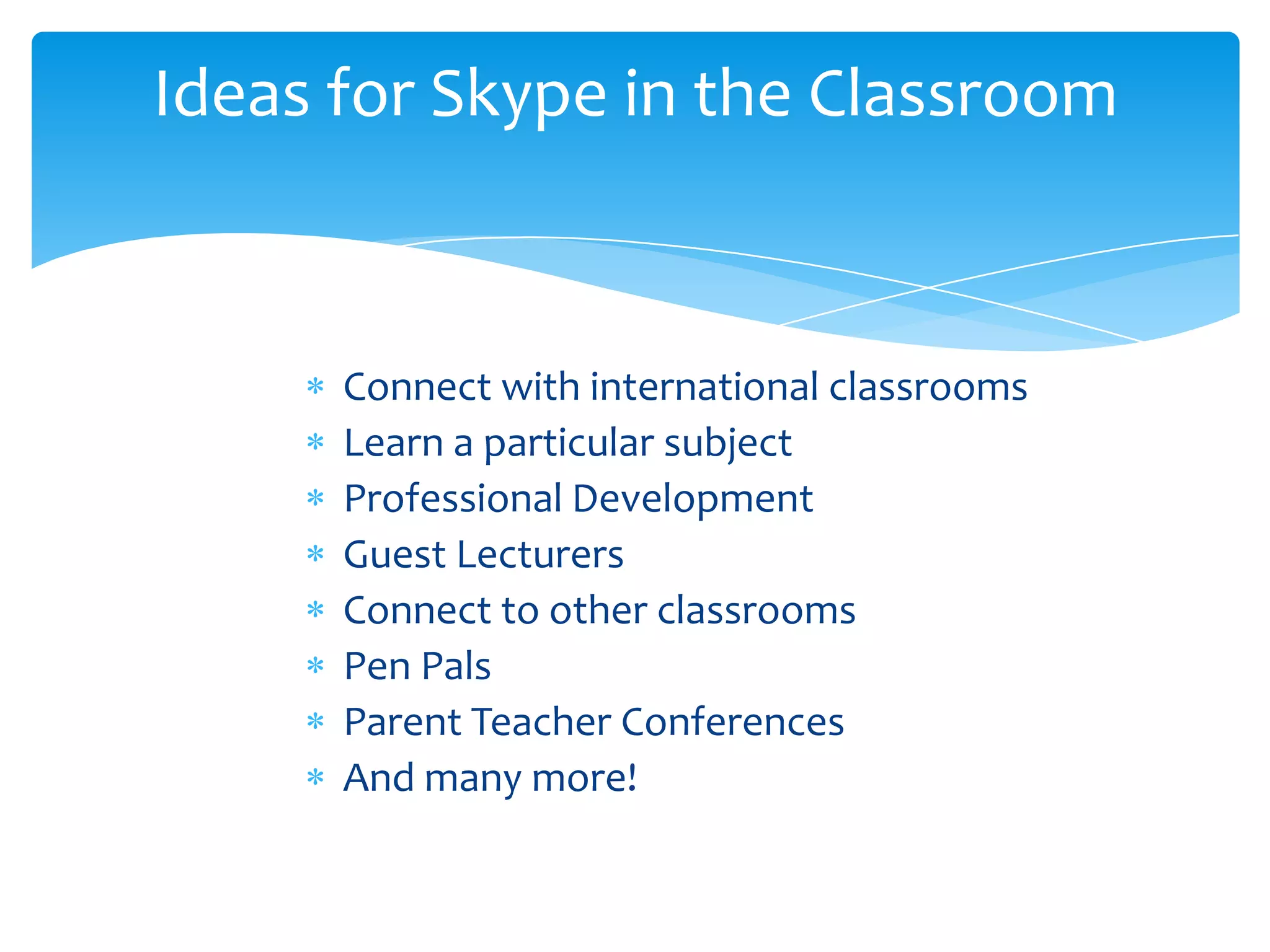 Connect with international classrooms
Learn a particular subject
Professional Development
Guest Lecturers
Connect to other classrooms
Pen Pals
Parent Teacher Conferences
And many more!
Ideas for Skype in the Classroom
 