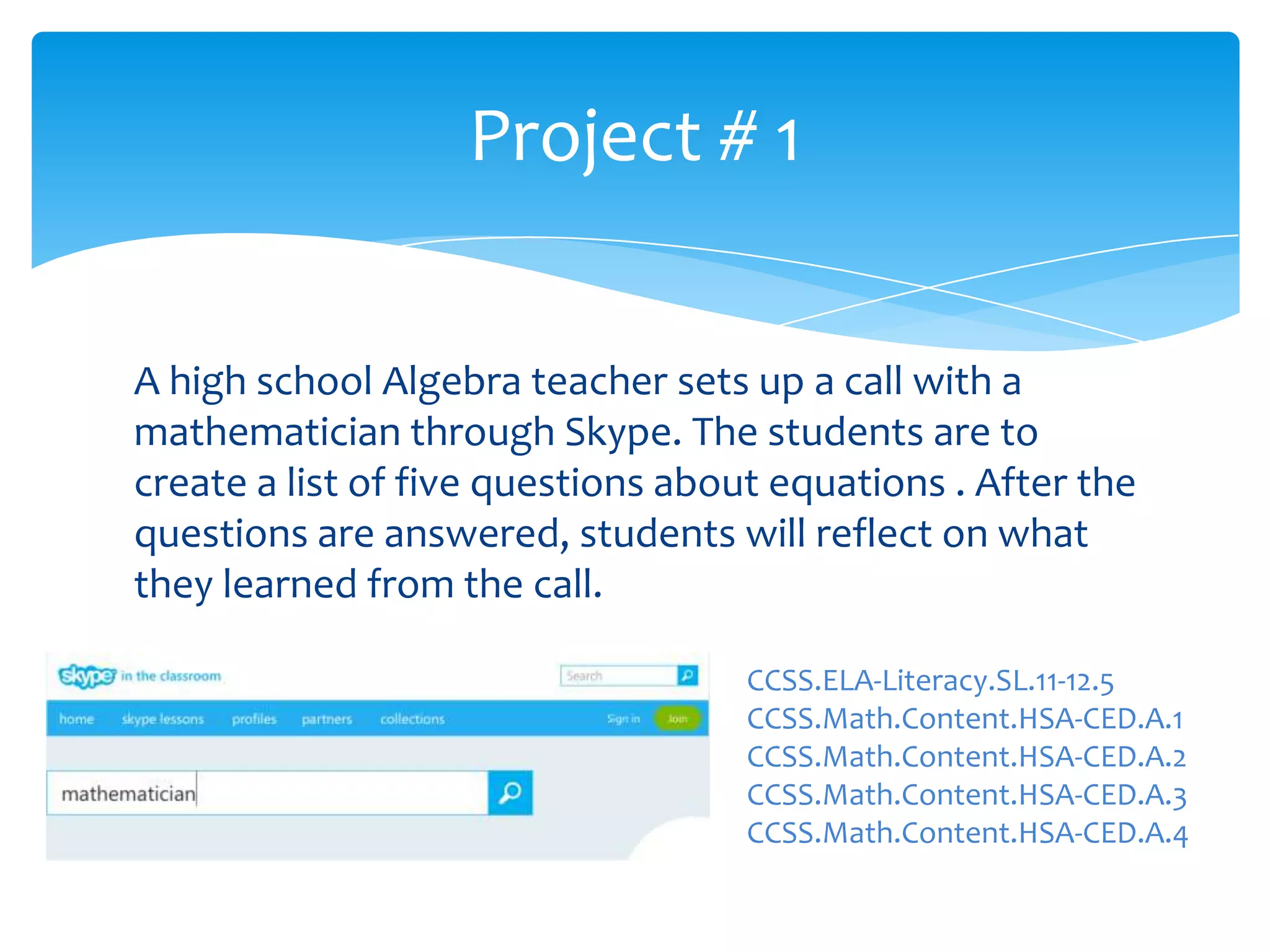 A high school Algebra teacher sets up a call with a
mathematician through Skype. The students are to
create a list of five questions about equations . After the
questions are answered, students will reflect on what
they learned from the call.
Project # 1
CCSS.ELA-Literacy.SL.11-12.5
CCSS.Math.Content.HSA-CED.A.1
CCSS.Math.Content.HSA-CED.A.2
CCSS.Math.Content.HSA-CED.A.3
CCSS.Math.Content.HSA-CED.A.4
 