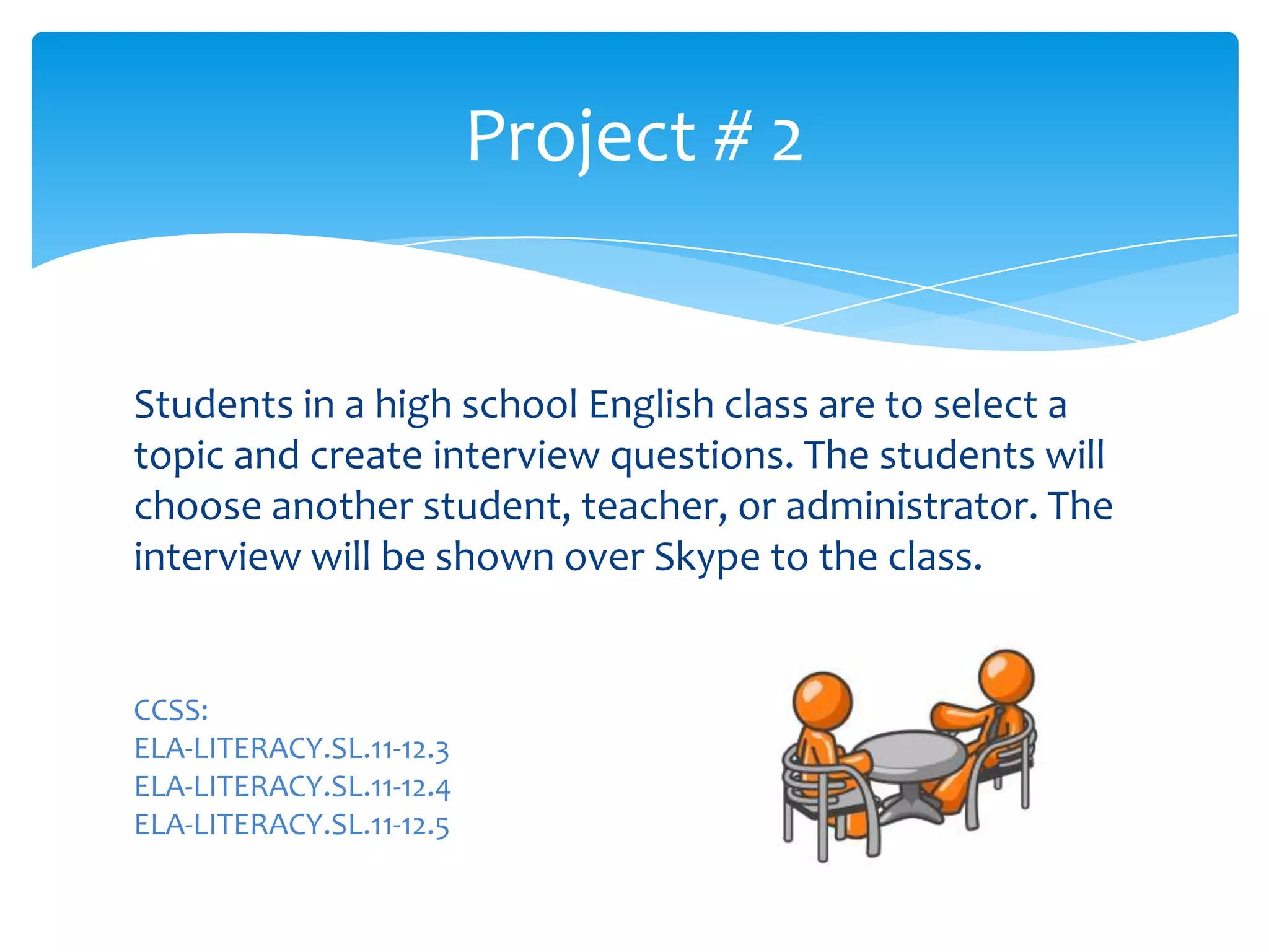 Students in a high school English class are to select a
topic and create interview questions. The students will
choose another student, teacher, or administrator. The
interview will be shown over Skype to the class.
Project # 2
CCSS:
ELA-LITERACY.SL.11-12.3
ELA-LITERACY.SL.11-12.4
ELA-LITERACY.SL.11-12.5
 