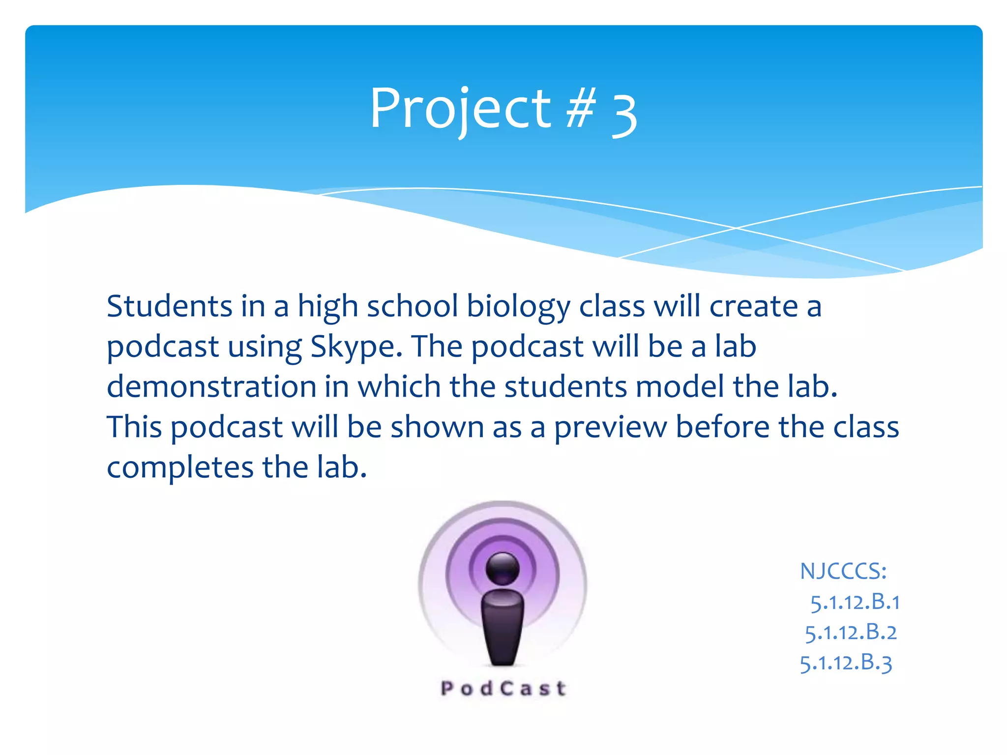 Students in a high school biology class will create a
podcast using Skype. The podcast will be a lab
demonstration in which the students model the lab.
This podcast will be shown as a preview before the class
completes the lab.
Project # 3
NJCCCS:
5.1.12.B.1
5.1.12.B.2
5.1.12.B.3
 