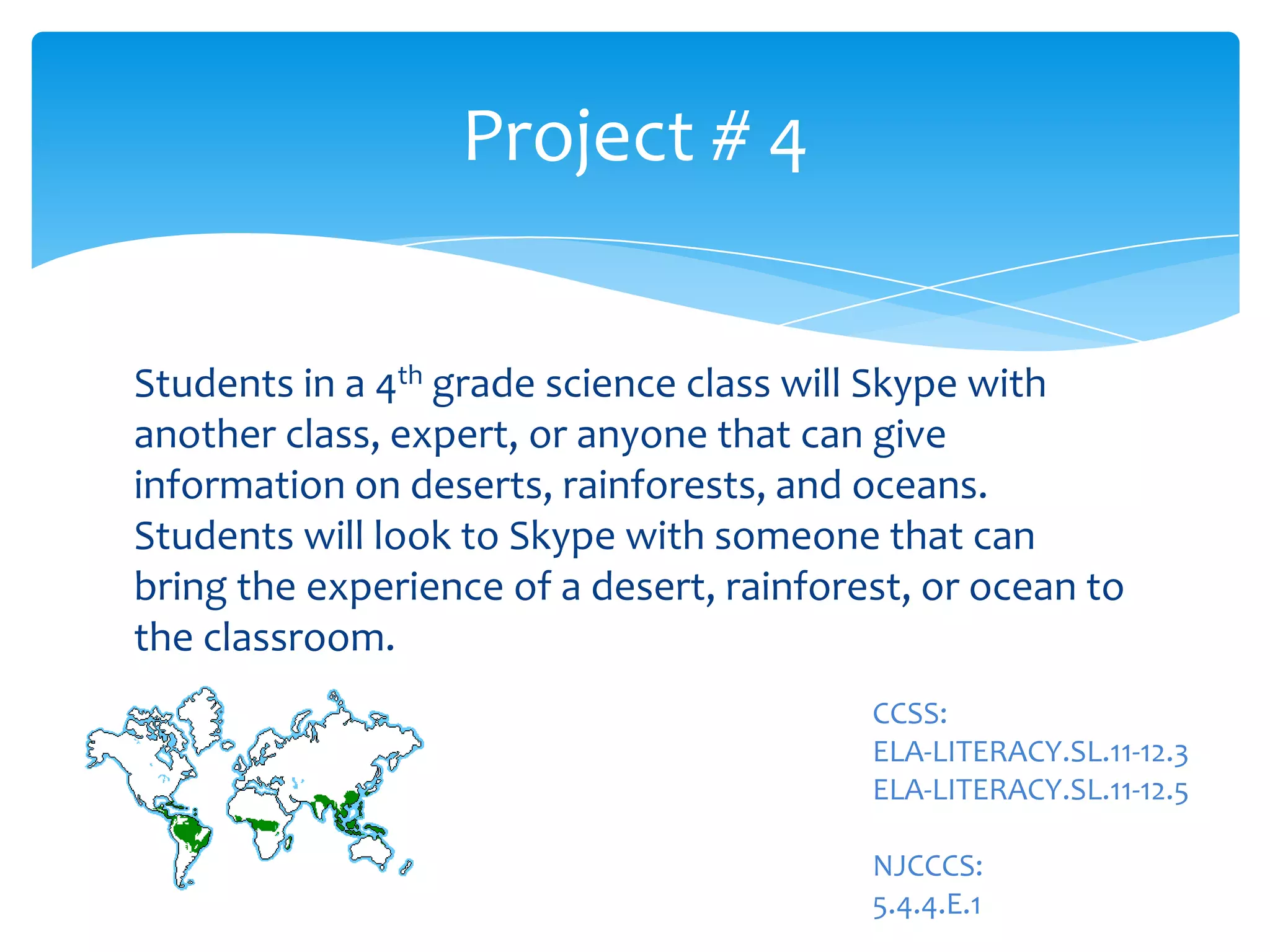 Students in a 4th grade science class will Skype with
another class, expert, or anyone that can give
information on deserts, rainforests, and oceans.
Students will look to Skype with someone that can
bring the experience of a desert, rainforest, or ocean to
the classroom.
Project # 4
CCSS:
ELA-LITERACY.SL.11-12.3
ELA-LITERACY.SL.11-12.5
NJCCCS:
5.4.4.E.1
 