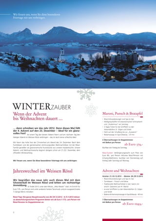 Wir freuen uns, wenn Sie diese besonderen
Feiertage mit uns verbringen.




WINTER ZAUBER
Wenn der Advent                                                                      Maroni, Punsch & Bratapfel
bis Weihnachten dauert …                                                             •   Rössl-Inklusivleistungen und Spa im See
                                                                                     •   Wolfgangi-Buffet mit österreichischen Schmankerln
                                                                                         und „Stubenmusi“ am Samstag
                                                                                     •   2-Tages-Ticket für die Schifffahrt zu den
… dann schreiben wir das Jahr 2012. Denn dieses Mal fällt                                Adventdörfern St. Gilgen und Strobl
der 4. Advent auf den 23. Dezember – ideal für ein glanz-                            •   Fahrt auf den Schafberg bis zur „Ausweich“
volles Fest! An einem Tag den letzten Advent feiern und am nächsten Tag den          •   Relaxmassage im Spa & Beauty – 25 min
Heiligen Abend im Weissen Rössl verbringen – das ist doch keine schlechte Idee!
                                                                                     2 Übernachtungen im Doppelzimmer
Wir feiern das hohe Fest der Christenheit am Abend des 24. Dezember. Nach dem        mit Balkon pro Person
Turmblasen und der gemeinsamen stimmungsvollen Weihnachtsfeier mit der Rössl-                                      ab Euro 379,-
Familie genießen sie gastronomische Kunststücke aus unserer Haubenküche. Unsere      Buchbar von Freitag bis Sonntag
Advent- und Weihnachtswoche beginnt übrigens schon am 21./22. Dezember, dem
ofﬁziellen Winteranfang.                                                             Rössl-Zuckerl: Verlängerungsnacht zum Preis von
                                                                                     Euro 84,- pro Person inklusive Rössl-Pension mit
                                                                                     4-Gang-Wahlmenü, buchbar von Donnerstag auf
Wir freuen uns, wenn Sie diese besonderen Feiertage mit uns verbringen.              Freitag oder Sonntag auf Montag.




Jahreswechsel im Weissen Rössl                                                       Advent und Weihnachten
                                                                                     Anreise 21./22.12.2012 - Abreise 28./29.12.2012
                                                                                     • Rössl-Inklusivleistungen und Spa im See
Wir begrüßen das neue Jahr auch dieses Mal mit dem                                   • Turmblasen – Punsch und Kekse
Silvesterball Im Weissen Rössl und bitten um rechtzeitige                            • Traditionelle Weihnachtsfeier in den Salons mit
Anmeldung. Er ﬁndet 2012 unter dem Motto „Alles Walzer“ statt. Im Eintritt für         anschl. Galamenü am Hl. Abend
Euro 135,- pro Person sind unter anderem heitere Tanzmusik und ein ausgezeichnetes   • Je eine Schifffahrt zu den Adventdörfern St. Gilgen


7-Gänge-Menü inkludiert.                                                               und Strobl
                                                                                     • Balance & Harmonymassage im Spa & Beauty – 40 min


Rössl-Tipp: Die ganze Neujahrswoche von 28./29.12.2012 – 4./5.1.2013 inklusi-
ve abwechslungsreichem Programm bieten wir ab Euro 1.173,- pro Person mit            7 Übernachtungen im Doppelzimmer
Rössl-Pension im Doppelzimmer an.                                                    mit Balkon pro Person
                                                                                                                ab Euro 1049,-

8
 