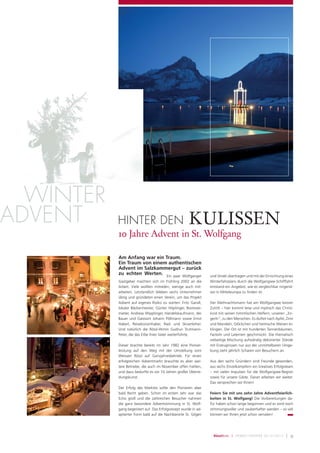 WINTER
ADVENT     HINTER DEN                                 KULISSEN
           10 Jahre Advent in St. Wolfgang

           Am Anfang war ein Traum.
           Ein Traum von einem authentischen
           Advent im Salzkammergut – zurück
           zu echten Werten. Ein paar Wolfganger                 und Strobl übertragen und mit der Einrichtung eines
           Gastgeber machten sich im Frühling 2002 an die        Winterfahrplans durch die Wolfgangsee-Schifffahrt
           Arbeit. Viele wollten mitreden, wenige auch mit-      entstand ein Angebot, wie es vergleichbar nirgend-
           arbeiten. Letztendlich blieben sechs Unternehmer      wo in Mitteleuropa zu ﬁnden ist.
           übrig und gründeten einen Verein, um das Projekt
           Advent auf eigenes Risiko zu starten: Fritz Gandl,    Der Weihnachtsmann hat am Wolfgangsee keinen
           lokaler Bäckermeister, Günter Höplinger, Bootsver-    Zutritt – hier kommt leise und mystisch das Christ-
           mieter, Andreas Wipplinger, Handelskaufmann, der      kind mit seinen himmlischen Helfern, unseren „En-
           Bauer und Gastwirt Johann Pöllmann sowie Ernst        gerln“, zu den Menschen. Es duftet nach Apfel, Zimt
           Haberl, Reisebüroinhaber, Rad- und Skiverleiher.      und Mandeln, Glöckchen und heimische Weisen er-
           Und natürlich die Rössl-Wirtin Gudrun Trutmann-       klingen. Der Ort ist mit hunderten Tannenbäumen,
           Peter, die das Erbe ihres Vater weiterführte.         Fackeln und Laternen geschmückt. Die thematisch
                                                                 vielseitige Mischung aufwändig dekorierter Stände
           Dieser brachte bereits im Jahr 1982 eine Pionier-     mit Erzeugnissen nur aus der unmittelbaren Umge-
           leistung auf den Weg mit der Umstellung vom           bung zieht jährlich Scharen von Besuchern an.
           Weissen Rössl auf Ganzjahresbetrieb. Für einen
           erfolgreichen Adventmarkt brauchte es aber wei-       Aus den sechs Gründern sind Freunde geworden,
           tere Betriebe, die auch im November offen hielten,    aus sechs Einzelkämpfern ein kreatives Erfolgsteam
           und dazu bedurfte es vor 10 Jahren großer Überre-     – mit vielen Impulsen für die Wolfgangsee-Region
           dungskunst.                                           sowie für unsere Gäste. Daran arbeiten wir weiter.
                                                                 Das versprechen wir Ihnen!
           Der Erfolg des Marktes sollte den Pionieren aber
           bald Recht geben. Schon im ersten Jahr war das        Feiern Sie mit uns zehn Jahre Adventfeierlich-
           Echo groß und die zahlreichen Besucher nahmen         keiten in St. Wolfgang! Die Vorbereitungen da-
           die ganz besondere Adventstimmung in St. Wolf-        für haben schon lange begonnen und es wird noch
           gang begeistert auf. Das Erfolgsrezept wurde in ad-   stimmungsvoller und zauberhafter werden – so viel
           aptierter Form bald auf die Nachbarorte St. Gilgen    können wir Ihnen jetzt schon verraten!




                                                                   RösslBote   |   H ERB S T/WI NTER 2012/2013   | 9
 