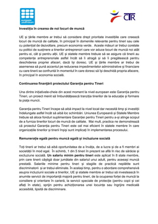 Investiția în crearea de noi locuri de muncă
UE și țările membre ar trebui să considere drept prioritate investițiile care creează
locuri de muncă de calitate, în principal în domeniile relevante pentru tineri sau cele
cu potențial de dezvoltare, precum economia verde. Aceste măsuri ar trebui corelate
cu politici de susținere a tinerilor antreprenori care vor aduce locuri de muncă noi atât
pentru ei, cât și pentru alții. UE și statele membre trebuie să se asigure că tinerii au
competențe antreprenoriale astfel încât să îi atragă și să îi pregătească pentru
deschiderea propriei afaceri, dacă își doresc. UE și țările membre ar trebui de
asemenea să pună accentul pe reducerea impedimentelor administrative și financiare
cu care tinerii se confruntă în momentul în care doresc să își deschidă propria afacere,
în principal în economia socială.
Continuarea finanțării proiectului Garanția pentru Tineri
Una dintre inițiativele-cheie din acest moment la nivel european este Garanția pentru
Tineri, un proiect menit să îmbunătățească tranziția tinerilor de la educație și formare
la piața muncii.
Garanția pentru Tineri începe să aibă impact la nivel local dar necesită timp și investiții
îndelungate astfel încât să aibă loc schimbări. Uniunea Europeană și Statele Membre
trebuie să aloce fonduri suplimentare Garanției pentru Tineri pentru a-și atinge scopul
de a furniza tinerilor locuri de muncă de calitate. Mai mult, practica ne demonstrează
că proiectul Garanția pentru Tineri este cel mai eficient în statele membre în care
organizațiile tinerilor și tinerii înșiși sunt implicați în implementarea procesului.
Remunerație egală pentru muncă egală și incluziune socială
Toți tinerii ar trebui să aibă oportunitatea de a învăța, de a lucra și de a fi membri ai
societății în mod egal. În schimb, 1 din 5 tineri în prezent se află în risc de sărăcie și
excluziune socială. Un salariu minim pentru tineri este aplicat în 8 state membre,
prin care tinerii câștigă doar jumătate din salariul unui adult, pentru aceeași muncă
prestată. Salariile minime pentru tineri și stagiile de practică neplătite sunt
discriminatorii și ar trebui eliminate. În același timp, pentru o abordare comprehensivă
asupra incluziunii sociale a tinerilor, UE și statele membre ar trebui să investească în
anumite servicii de importanță majoră pentru tineri, de la ocuparea forței de muncă la
consiliere și orientare în carieră, la servicii speciale de protecție (pentru copii și cei
aflați în etate), sprijin pentru achiziționarea unei locuințe sau îngrijire medicală
accesibilă, lipsită de discriminare.
 