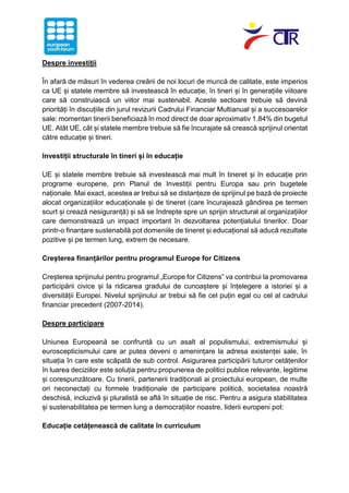 Despre investiții
În afară de măsuri în vederea creării de noi locuri de muncă de calitate, este imperios
ca UE și statele membre să investească în educație, în tineri și în generațiile viitoare
care să construiască un viitor mai sustenabil. Aceste sectoare trebuie să devină
priorități în discuțiile din jurul revizurii Cadrului Financiar Multianual și a succesoarelor
sale: momentan tinerii beneficiază în mod direct de doar aproximativ 1.84% din bugetul
UE. Atât UE, cât și statele membre trebuie să fie încurajate să crească sprijinul orientat
către educație și tineri.
Investiții structurale în tineri și în educație
UE și statele membre trebuie să investească mai mult în tineret și în educație prin
programe europene, prin Planul de Investiții pentru Europa sau prin bugetele
naționale. Mai exact, acestea ar trebui să se distanțeze de sprijinul pe bază de proiecte
alocat organizațiilor educaționale și de tineret (care încurajează gândirea pe termen
scurt și crează nesiguranță) și să se îndrepte spre un sprijin structural al organizațiilor
care demonstrează un impact important în dezvoltarea potențialului tinerilor. Doar
printr-o finanțare sustenabilă pot domeniile de tineret și educațional să aducă rezultate
pozitive și pe termen lung, extrem de necesare.
Creșterea finanțărilor pentru programul Europe for Citizens
Creșterea sprijinului pentru programul „Europe for Citizens” va contribui la promovarea
participării civice și la ridicarea gradului de cunoaștere și înțelegere a istoriei și a
diversității Europei. Nivelul sprijinului ar trebui să fie cel puțin egal cu cel al cadrului
financiar precedent (2007-2014).
Despre participare
Uniunea Europeană se confruntă cu un asalt al populismului, extremismului și
euroscepticismului care ar putea deveni o amenințare la adresa existenței sale, în
situația în care este scăpată de sub control. Asigurarea participării tuturor cetățenilor
în luarea deciziilor este soluția pentru propunerea de politici publice relevante, legitime
și corespunzătoare. Cu tinerii, partenerii tradiționali ai proiectului european, de multe
ori neconectați cu formele tradiționale de participare politică, societatea noastră
deschisă, incluzivă și pluralistă se află în situație de risc. Pentru a asigura stabilitatea
și sustenabilitatea pe termen lung a democrațiilor noastre, liderii europeni pot:
Educație cetățenească de calitate în curriculum
 