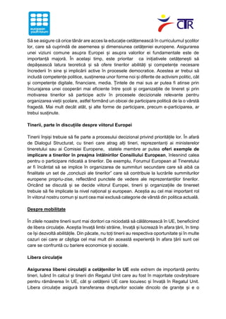 Să se asigure că orice tânăr are acces la educație cetățenească în curriculumul școlilor
lor, care să cuprindă de asemenea și dimensiunea cetățeniei europene. Asigurarea
unei viziuni comune asupra Europei și asupra valorilor ei fundamentale este de
importanță majoră. În același timp, este prioritar ca inițiativele cetățenești să
depășească latura teoretică și să ofere tinerilor abilități și competențe necesare
încrederii în sine și implicării active în procesele democratice. Acestea ar trebui să
includă competențe politice, susținerea unor forme noi și diferite de activism politic, cât
și competențe digitale, financiare, media. Țintele de mai sus ar putea fi atinse prin
încurajarea unei cooperări mai eficiente între școli și organizațiile de tineret și prin
motivarea tinerilor să participe activ în procesele decizionale relevante pentru
organizarea vieții școlare, astfel formând un obicei de participare politică de la o vârstă
fragedă. Mai mult decât atât, și alte forme de participare, precum e-participarea, ar
trebui susținute.
Tinerii, parte în discuțiile despre viitorul Europei
Tinerii înșiși trebuie să fie parte a procesului decizional privind prioritățile lor. În afară
de Dialogul Structurat, cu tineri care atrag alți tineri, reprezentanți ai ministerelor
tineretului sau ai Comisiei Europene, statele membre ar putea oferi exemple de
implicare a tinerilor în preajma întâlnirilor Consiliului European, înlesnind calea
pentru o participare ridicată a tinerilor. De exemplu, Forumul European al Tineretului
ar fi încântat să se implice în organizarea de summituri secundare care să aibă ca
finalitate un set de „concluzii ale tinerilor” care să contribuie la lucrările summiturilor
europene propriu-zise, reflectând punctele de vedere ale reprezentanților tinerilor.
Oricând se discută și se decide viitorul Europei, tinerii și organizațiile de tinereet
trebuie să fie implicate la nivel național și european. Aceștia au cel mai important rol
în viitorul nostru comun și sunt cea mai exclusă categorie de vârstă din politica actuală.
Despre mobilitate
În zilele noastre tinerii sunt mai doritori ca niciodată să călătorească în UE, beneficiind
de libera circulație. Aceștia învață limbi străine, învață și lucrează în afara țării, în timp
ce își dezvoltă abilitățile. Din păcate, nu toți tinerii au respectiva oportunitate și în multe
cazuri cei care ar câștiga cel mai mult din această experiență în afara țării sunt cei
care se confruntă cu bariere economice și sociale.
Libera circulație
Asigurarea liberei circulații a cetățenilor în UE este extrem de importantă pentru
tineri, luând în calcul și tinerii din Regatul Unit care au fost în majoritate covârșitoare
pentru rămânerea în UE, cât și cetățenii UE care locuiesc și învață în Regatul Unit.
Libera circulație asigură transferarea drepturilor sociale dincolo de granițe și e o
 