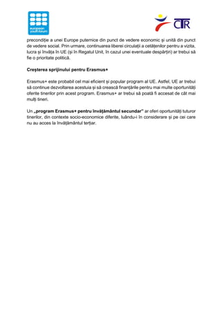 precondiție a unei Europe puternice din punct de vedere economic și unită din punct
de vedere social. Prin urmare, continuarea liberei circulații a cetățenilor pentru a vizita,
lucra și învăța în UE (și în Regatul Unit, în cazul unei eventuale despărțiri) ar trebui să
fie o prioritate politică.
Creșterea sprijinului pentru Erasmus+
Erasmus+ este probabil cel mai eficient și popular program al UE. Astfel, UE ar trebui
să continue dezvoltarea acestuia și să crească finanțările pentru mai multe oportunități
oferite tinerilor prin acest program. Erasmus+ ar trebui să poată fi accesat de cât mai
mulți tineri.
Un „program Erasmus+ pentru învățământul secundar” ar oferi oportunități tuturor
tinerilor, din contexte socio-economice diferite, luându-i în considerare și pe cei care
nu au acces la învățământul terțiar.
 