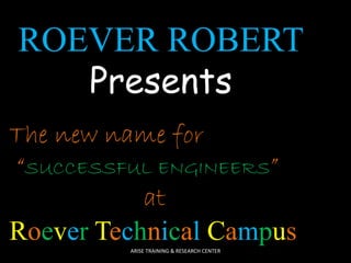 ROEVER ROBERT 
Presents 
The new name for 
“SUCCESSFUL ENGINEERS” 
at 
Roever Technical Campus 
ARISE TRAINING & RESEARCH CENTER 
 