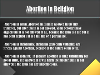 •Abortion in Islam: Abortion in Islam is allowed in the first
trimester, but after that it is not allowed. Some scholars have
argued that it is not allowed at all, because the fetus is a life but it
has been argued if it is a full life or a partial life..
•Abortion in Christianity: Christians (especially Catholics) are
strictly against Abortion, because of the nature of the fetus.
•Abortion in Judaism: In Judaism abortion is alike Christianity but
not as strict, it is allowed if it will harm the mother but it is not
allowed if the fetus has any imperfections.
 