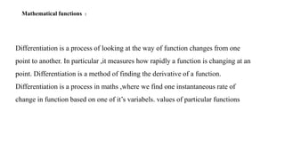 Mathematical functions :
Differentiation is a process of looking at the way of function changes from one
point to another. In particular ,it measures how rapidly a function is changing at an
point. Differentiation is a method of finding the derivative of a function.
Differentiation is a process in maths ,where we find one instantaneous rate of
change in function based on one of it’s variabels. values of particular functions
 