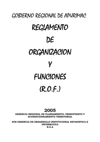 GOBIERNO REGIONAL DE APURIMAC

              REGLAMENTO
                        DE
           ORGANIZACION
                         Y
               FUNCIONES
                   (R.O.F.)

                      2005
  GERENCIA REGIONAL DE PLANEAMIENTO, PRESUPUESTO Y
          ACONDICIONNAMIENTO TERRITORIAL

SUB GERENCIA DE DESARROLLO INSTITUCIONAL ESTADISTICA E
                     INFORMATICA
                         R.G.A
 