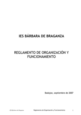 IES BÁRBARA DE BRAGANZA
REGLAMENTO DE ORGANIZACIÓN Y
FUNCIONAMIENTO
Badajoz, septiembre de 2007
IES Bárbara de Braganza Reglamento de Organización y Funcionamiento 1
 