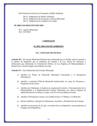 08.4. Gerencia de Servicios Comunales y Medio Ambiente
08.4.1. Subgerencia de Medio Ambiente
08.4.2. Subgerencia de Serenazgo y Policía Municipal
08.4.3. Subgerencia de Cuidado a la Ciudad
09. ORGANO DESCONCERTADO
09.1. Agencia Municipal
09.2. UCYFOP

CAPITULO II
01. DEL ORGANO DE GOBIERNO

01.1 CONCEJO MUNICIPAL

Artículo 10°.- El Concejo Municipal Distrital está conformado por el Alcalde, quien lo preside y
el número de Regidores que se establezca de acuerdo a la Ley. Ejerce las funciones y
atribuciones que determinan la Constitución Política, la Ley Orgánica de Municipalidades y
demás leyes y normas legales concordantes con ella.
Artículo 11°.- Son atribuciones del Concejo Municipal:
a)

Aprobar los Planes de Desarrollo Municipal Concertados y el Presupuesto
Participativo;

b)

Aprobar y controlar el Plan de Desarrollo Institucional, así como los Proyectos y
Programas de Inversión;

c)

Aprobar por Ordenanza el régimen de organización interior y funcionamiento de la
Municipalidad y el Reglamento del Concejo Municipal, así como el régimen de
administración de sus bienes y rentas, y de los servicios públicos locales;

d)

Aprobar el Presupuesto Anual y sus modificaciones, el Balance y la Memoria;

e)

Dictar, modificar y derogar las Ordenanzas, Acuerdos, y Resoluciones de Concejo;

f)

Aprobar los proyectos de ley que, en materia de su competencia, sean propuestos al
Congreso de la República;

11

 