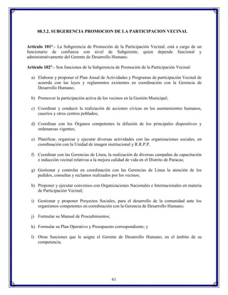 08.3.2. SUBGERENCIA PROMOCION DE LA PARTICIPACION VECINAL

Artículo 101°.- La Subgerencia de Promoción de la Participación Vecinal, está a cargo de un
funcionario de confianza con nivel de Subgerente, quien depende funcional y
administrativamente del Gerente de Desarrollo Humano.
Artículo 102°.- Son funciones de la Subgerencia de Promoción de la Participación Vecinal:
a) Elaborar y proponer el Plan Anual de Actividades y Programas de participación Vecinal de
acuerdo con las leyes y reglamentos existentes en coordinación con la Gerencia de
Desarrollo Humano;
b) Promover la participación activa de los vecinos en la Gestión Municipal;
c) Coordinar y conducir la realización de acciones cívicas en los asentamientos humanos,
caseríos y otros centros poblados;
d) Coordinar con los Órganos competentes la difusión de los principales dispositivos y
ordenanzas vigentes;
e) Planificar, organizar y ejecutar diversas actividades con las organizaciones sociales, en
coordinación con la Unidad de imagen institucional y R.R.P.P.
f) Coordinar con las Gerencias de Línea, la realización de diversas campañas de capacitación
e inducción vecinal relativas a la mejora calidad de vida en el Distrito de Paracas;
g) Gestionar y controlar en coordinación con las Gerencias de Línea la atención de los
pedidos, consultas y reclamos realizados por los vecinos;
h) Proponer y ejecutar convenios con Organizaciones Nacionales e Internacionales en materia
de Participación Vecinal;
i) Gestionar y proponer Proyectos Sociales, para el desarrollo de la comunidad ante los
organismos competentes en coordinación con la Gerencia de Desarrollo Humano;
j) Formular su Manual de Procedimientos;
k) Formular su Plan Operativo y Presupuesto correspondiente; y
l) Otras funciones que le asigne el Gerente de Desarrollo Humano, en el ámbito de su
competencia.

61

 