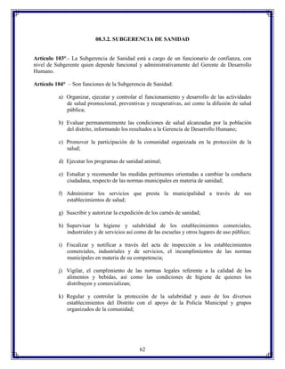 08.3.2. SUBGERENCIA DE SANIDAD

Artículo 103°.- La Subgerencia de Sanidad está a cargo de un funcionario de confianza, con
nivel de Subgerente quien depende funcional y administrativamente del Gerente de Desarrollo
Humano.
Artículo 104° – Son funciones de la Subgerencia de Sanidad:
a) Organizar, ejecutar y controlar el funcionamiento y desarrollo de las actividades
de salud promocional, preventivas y recuperativas, así como la difusión de salud
pública;
b) Evaluar permanentemente las condiciones de salud alcanzadas por la población
del distrito, informando los resultados a la Gerencia de Desarrollo Humano;
c) Promover la participación de la comunidad organizada en la protección de la
salud;
d) Ejecutar los programas de sanidad animal;
e) Estudiar y recomendar las medidas pertinentes orientadas a cambiar la conducta
ciudadana, respecto de las normas municipales en materia de sanidad;
f) Administrar los servicios que presta la municipalidad a través de sus
establecimientos de salud;
g) Suscribir y autorizar la expedición de los carnés de sanidad;
h) Supervisar la higiene y salubridad de los establecimientos comerciales,
industriales y de servicios así como de las escuelas y otros lugares de uso público;
i) Fiscalizar y notificar a través del acta de inspección a los establecimientos
comerciales, industriales y de servicios, el incumplimientos de las normas
municipales en materia de su competencia;
j) Vigilar, el cumplimiento de las normas legales referente a la calidad de los
alimentos y bebidas, así como las condiciones de higiene de quienes los
distribuyen y comercializan;
k) Regular y controlar la protección de la salubridad y aseo de los diversos
establecimientos del Distrito con el apoyo de la Policía Municipal y grupos
organizados de la comunidad;

62

 