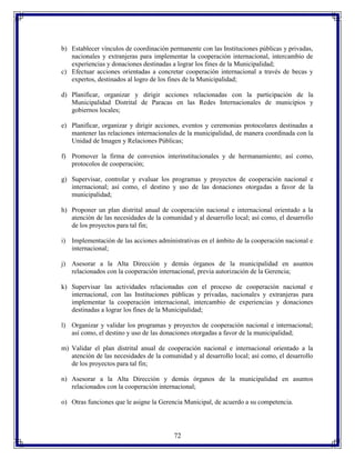 b) Establecer vínculos de coordinación permanente con las Instituciones públicas y privadas,
nacionales y extranjeras para implementar la cooperación internacional, intercambio de
experiencias y donaciones destinadas a lograr los fines de la Municipalidad;
c) Efectuar acciones orientadas a concretar cooperación internacional a través de becas y
expertos, destinados al logro de los fines de la Municipalidad;
d) Planificar, organizar y dirigir acciones relacionadas con la participación de la
Municipalidad Distrital de Paracas en las Redes Internacionales de municipios y
gobiernos locales;
e) Planificar, organizar y dirigir acciones, eventos y ceremonias protocolares destinadas a
mantener las relaciones internacionales de la municipalidad, de manera coordinada con la
Unidad de Imagen y Relaciones Públicas;
f) Promover la firma de convenios interinstitucionales y de hermanamiento; así como,
protocolos de cooperación;
g) Supervisar, controlar y evaluar los programas y proyectos de cooperación nacional e
internacional; así como, el destino y uso de las donaciones otorgadas a favor de la
municipalidad;
h) Proponer un plan distrital anual de cooperación nacional e internacional orientado a la
atención de las necesidades de la comunidad y al desarrollo local; así como, el desarrollo
de los proyectos para tal fin;
i) Implementación de las acciones administrativas en el ámbito de la cooperación nacional e
internacional;
j) Asesorar a la Alta Dirección y demás órganos de la municipalidad en asuntos
relacionados con la cooperación internacional, previa autorización de la Gerencia;
k) Supervisar las actividades relacionadas con el proceso de cooperación nacional e
internacional, con las Instituciones públicas y privadas, nacionales y extranjeras para
implementar la cooperación internacional, intercambio de experiencias y donaciones
destinadas a lograr los fines de la Municipalidad;
l) Organizar y validar los programas y proyectos de cooperación nacional e internacional;
así como, el destino y uso de las donaciones otorgadas a favor de la municipalidad;
m) Validar el plan distrital anual de cooperación nacional e internacional orientado a la
atención de las necesidades de la comunidad y al desarrollo local; así como, el desarrollo
de los proyectos para tal fin;
n) Asesorar a la Alta Dirección y demás órganos de la municipalidad en asuntos
relacionados con la cooperación internacional;
o) Otras funciones que le asigne la Gerencia Municipal, de acuerdo a su competencia.

72

 
