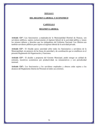 TITULO V
DEL REGIMEN LABORAL Y ECONOMICO

CAPITULO I
REGIMEN LABORAL

Artículo 121°.- Los funcionarios y empleados de la Municipalidad Distrital de Paracas, son
servidores públicos, sujetos exclusivamente al régimen laboral de la actividad pública y tienen
los mismos deberes y derechos que los trabajadores del Gobierno Nacional. Los Obreros son
también servidores públicos pero sujetos al régimen laboral de la actividad privada.
Artículo 122°.- El Alcalde ejerce autoridad sobre todos los funcionarios y servidores de la
Municipalidad, sin perjuicio de las líneas de autoridad y de coordinación que se establecen en el
presente Reglamento de Organización y Funciones.
Artículo 123°.- El alcalde a propuesta del Gerente Municipal, podrá otorgar en calidad de
estimulo, incentivos económicos por productividad, no remunerativos y con periodicidad
mensual.
Artículo 124°.- Los funcionarios y los servidores empleados y obreros están sujetos a los
alcances del Reglamento Interno de Personal en todos sus extremos.

75

 