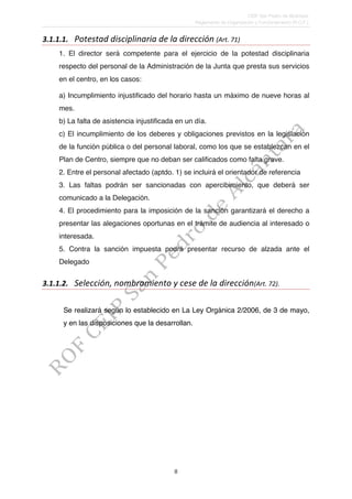 CEIP San Pedro de Alcántara. 
Reglamento de Organización y Funcionamiento (R.O.F.). 
3.1.1.1. Potestad 
disciplinaria 
de 
la 
dirección 
8 
(Art. 
71) 
1. El director será competente para el ejercicio de la potestad disciplinaria 
respecto del personal de la Administración de la Junta que presta sus servicios 
en el centro, en los casos: 
a) Incumplimiento injustificado del horario hasta un máximo de nueve horas al 
mes. 
b) La falta de asistencia injustificada en un día. 
c) El incumplimiento de los deberes y obligaciones previstos en la legislación 
de la función pública o del personal laboral, como los que se establezcan en el 
Plan de Centro, siempre que no deban ser calificados como falta grave. 
2. Entre el personal afectado (aptdo. 1) se incluirá el orientador de referencia 
3. Las faltas podrán ser sancionadas con apercibimiento, que deberá ser 
comunicado a la Delegación. 
4. El procedimiento para la imposición de la sanción garantizará el derecho a 
presentar las alegaciones oportunas en el trámite de audiencia al interesado o 
interesada. 
5. Contra la sanción impuesta podrá presentar recurso de alzada ante el 
Delegado 
3.1.1.2. Selección, 
nombramiento 
y 
cese 
de 
la 
dirección(Art. 
72). 
Se realizará según lo establecido en La Ley Orgánica 2/2006, de 3 de mayo, 
y en las disposiciones que la desarrollan. 
 