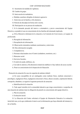 CEIP ANTONIO MACHADO 
II. Incremento de medidas de vigilancia. 
III. Cambio de grupo. 
IV. Intervención de mediadores. 
e. Medidas cautelares dirigidas al alumno/a agresor/a: 
I. Entrevista con la familia y el/la alumno/a. 
II. Petición de disculpas de forma oral o escrita. 
III. Participación en un proceso de mediación. 
f. Si la demanda procede del tutor/a u orientador/a y previo conocimiento del Equipo 
Directivo, se pondrá el caso en conocimiento de las familias del alumnado implicado. 
g. El/La Director/a informará de la situación a la Comisión de Convivencia y al equipo de 
profesorado. 
h. Recogida de información: 
I. Recopilación de información. 
II. Observación sistemática mediante cuestionarios y entrevistas. 
III. Otra información recogida: 
1. Compañeros/as. 
2. Personas relacionadas con el Centro (cuidadores, monitores, etc.) 
3. Bienestar social. 
4. Servicios Sociales. 
5. E-mails de ayuda, teléfonos, etc. 
j. Con todo lo anterior, el/la directora/a tratará de establecer si hay indicios de acoso escolar. 
k. Poner en conocimiento de la Inspección de Educación. 
Protocolo de actuación En caso de sospecha de maltrato infantil. 
a) En casos susceptibles de ser catalogados como maltrato físico, maltrato emocional o 
psicológico, negligencia física, negligencia emocional o física, abusos sexuales, explotación laboral, 
corrupción, abandono, se seguirá el siguiente protocolo de actuación: 
a. Identificación de la situación. 
b. Todo aquel miembro de la comunidad educativa que tenga conocimiento o sospechas de 
una situación de maltrato tiene la obligación de ponerlo en conocimiento del equipo directivo. 
c. Plan de actuación. 
I. Evaluación inicial. 
II. La Dirección del Centro solicitará al Equipo de Orientación Educativa la evaluación 
inicial del caso, en la que colaborará el tutor/a con la información que haya obtenido del alumno/a y 
de su familia. 
ROF 
 