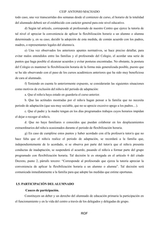 CEIP ANTONIO MACHADO 
todo caso, una vez transcurridas dos semanas desde el comienzo de curso, el horario de la totalidad 
del alumnado deberá ser el establecido con carácter general para este nivel educativo. 
d) Según tal artículo, corresponde al profesorado de nuestro Centro que ejerce la tutoría de 
tal nivel el apreciar la conveniencia de aplicar la flexibilización horario a un alumno o alumna 
determinado y, en su caso, decidir la adopción de esta medida, de común acuerdo con los padres, 
madres, o representantes legales del alumno/a. 
e) Una vez observados los anteriores apuntes normativos, se hace preciso detallar, para 
evitar malos entendidos entre las familias y el profesorado del Colegio, el acordar una serie de 
puntos que haga posible el alcanzar acuerdos y evitar posturas encontradas. No obstante, la postura 
del Colegio es mantener la flexibilización horaria de la forma más generalizada posible, puesto que 
se ha ido observando con el paso de los cursos académicos anteriores que ha sido muy beneficiosa 
de cara al alumnado. 
f) Teniendo en cuenta lo anteriormente expuesto, se considerarán las siguientes situaciones 
como motivos de exclusión del niño/a del periodo de adaptación: 
a. Que el niño/a haya estado en guardería el curso anterior. 
b. Que las actitudes mostradas por el niño/a hagan pensar a la familia que no necesita 
periodo de adaptación (que sea muy sociable, que no se aprecie excesivo apego a los padres…). 
c. Que el padre y la madre tengan en los días programados trabajos cuyos horarios impidan 
el dejar o recoger al niño/a. 
d. Que no haya familiares o conocidos que puedan colaborar en los desplazamientos 
extraordinarios del niño/a ocasionados durante el periodo de flexibilización horaria. 
g) En caso de cumplirse estos puntos y haber acordado con el/la profesor/a tutor/a que no 
hace falta que el niño/a realice el periodo de adaptación, se recordará a la familia que, 
independientemente de lo acordado, si se observa por parte del tutor/a que el niño/a presenta 
conductas de inadaptación, se suspenderá el acuerdo, pasando el niño/a a formar parte del grupo 
programado con flexibilización horaria. Tal decisión le es otorgada en el artículo 6 del citado 
Decreto, punto 2, párrafo tercero: “Corresponde al profesorado que ejerza la tutoría apreciar la 
conveniencia de aplicar la flexibilización horaria a un alumno o alumna”. Tal decisión será 
comunicada inmediatamente a la familia para que adopte las medidas que estime oportunas. 
I.5. PARTICIPACIÓN DEL ALUMNADO 
Cauces de participación. 
Constituyen un deber y un derecho del alumnado de educación primaria la participación en 
el funcionamiento y en la vida del centro a través de los delegados y delegadas de grupo. 
ROF 
 
