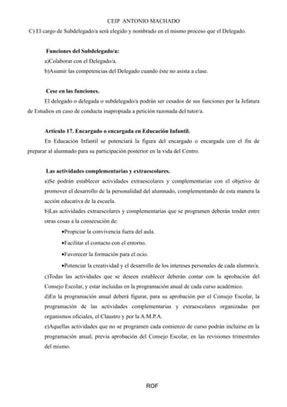 CEIP ANTONIO MACHADO 
C) El cargo de Subdelegado/a será elegido y nombrado en el mismo proceso que el Delegado. 
Funciones del Subdelegado/a: 
a)Colaborar con el Delegado/a. 
b)Asumir las competencias del Delegado cuando éste no asista a clase. 
Cese en las funciones. 
El delegado o delegada o subdelegado/a podrán ser cesados de sus funciones por la Jefatura 
de Estudios en caso de conducta inapropiada a petición razonada del tutor/a. 
Artículo 17. Encargado o encargada en Educación Infantil. 
En Educación Infantil se potenciará la figura del encargado o encargada con el fin de 
preparar al alumnado para su participación posterior en la vida del Centro. 
Las actividades complementarias y extraescolares. 
a)Se podrán establecer actividades extraescolares y complementarias con el objetivo de 
promover el desarrollo de la personalidad del alumnado, complementando de esta manera la 
acción educativa de la escuela. 
b)Las actividades extraescolares y complementarias que se programen deberán tender entre 
otras cosas a la consecución de: 
·Propiciar la convivencia fuera del aula. 
·Facilitar el contacto con el entorno. 
·Favorecer la formación para el ocio. 
·Potenciar la creatividad y el desarrollo de los intereses personales de cada alumno/a. 
c)Todas las actividades que se deseen establecer deberán contar con la aprobación del 
Consejo Escolar, y estar incluidas en la programación anual de cada curso académico. 
d)En la programación anual deberá figurar, para su aprobación por el Consejo Escolar, la 
programación de las actividades complementarias y extraescolares organizadas por 
organismos oficiales, el Claustro y por la A.M.P.A. 
e)Aquellas actividades que no se programen cada comienzo de curso podrán incluirse en la 
programación anual, previa aprobación del Consejo Escolar, en las revisiones trimestrales 
del mismo. 
ROF 
 