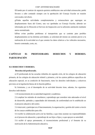 CEIP ANTONIO MACHADO 
f)Cuando por el carácter de urgencia quisiera establecerse una actividad extraescolar, podrá 
llevarse a cabo contando siempre con la aprobación del Consejo Escolar en reunión 
convocada a tal efecto. 
g)Todas aquellas actividades complementarias y extraescolares que supongan un 
desplazamiento fuera del Centro, una vez aprobadas en Consejo Escolar, deberán ser 
informadas por la Dirección al Servicio de Inspección con la suficiente antelación mediante 
anexo normalizado. 
h)Para evitar posibles problemas al transportista que se contrate para posibles 
desplazamientos en las distintas actividades, se solicitará del mismo un contrato previo a la 
realización de la actividad en el que consten los datos relativos a los vehículos necesarios, 
horario contratado, coste, etc. 
CAPÍTULO II: PROFESORADO. DERECHOS Y DEBERES. 
PARTICIPACIÓN 
II.1 DERECHOS Y DEBERES. 
Derechos del profesorado. 
a) El profesorado de las escuelas infantiles de segundo ciclo, de los colegios de educación 
primaria, de los colegios de educación infantil y primaria y de los centros públicos específicos de 
educación especial, en su condición de funcionario, tiene los derechos individuales y colectivos 
previstos en la legislación básica de la función pública. 
b) Asimismo, y en el desempeño de su actividad docente tiene, además, los siguientes 
derechos individuales: 
1.Al reconocimiento de su autoridad magistral y académica. 
2.A emplear los métodos de enseñanza y aprendizaje que considere más adecuados al nivel 
de desarrollo, aptitudes y capacidades del alumnado, de conformidad con lo establecido en 
el proyecto educativo del centro. 
3.A intervenir y participar en el funcionamiento, la organización y gestión del centro a través 
de los cauces establecidos para ello. 
4.A recibir la colaboración activa de las familias, a que éstas asuman sus responsabilidades 
en el proceso de educación y aprendizaje de sus hijos e hijas y a que apoyen su autoridad. 
5.A recibir el apoyo permanente, el reconocimiento profesional y el fomento de su 
motivación de la Administración educativa. 
ROF 
 