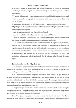 CEIP ANTONIO MACHADO 
6.A recibir el respeto, la consideración y la valoración social de la familia, la comunidad 
educativa y la sociedad, compartiendo entre todos la responsabilidad en el proceso educativo 
del alumnado. 
7.Al respeto del alumnado y a que estos asuman su responsabilidad de acuerdo con su edad 
y nivel de desarrollo, en su propia formación, en la convivencia, en la vida escolar y en la 
vida en sociedad. 
8.A elegir a sus representantes en el Consejo Escolar y a postularse como representante. 
9.A participar en el Consejo Escolar en calidad de representantes del profesorado de acuerdo 
con las disposiciones vigentes. 
10.A la formación permanente para el ejercicio profesional. 
11.A la movilidad interterritorial en las condiciones que se establezcan. 
12.A ejercer los cargos y las funciones directivas y de coordinación docente en los centros 
para los que fuesen designados en los términos establecidos legalmente. 
13.A la acreditación de los méritos que se determinen a efectos de su promoción profesional, 
entre los que se considerarán, al menos, los siguientes: la participación en proyectos de 
experimentación, investigación e innovación educativa, sometidas a su correspondiente 
evaluación; la impartición de la docencia de su materia en una lengua extranjera; el ejercicio 
de la función directiva; la acción tutorial; la implicación en la mejora de la enseñanza y del 
rendimiento del alumnado, y la dirección de la fase de prácticas del profesorado de nuevo 
ingreso. 
Protección de los derechos del profesorado. 
a) La Consejería competente en materia de educación prestará una atención prioritaria a la 
mejora de las condiciones en las que el profesorado realiza su trabajo y al estímulo de una creciente 
consideración y reconocimiento social de la función docente. 
b) La Administración educativa otorgará al profesorado de los centros a los que se refiere el 
presente Reglamento presunción de veracidad dentro del ámbito docente y sólo ante la propia 
Administración educativa en el ejercicio de las funciones propias de sus cargos o con ocasión de 
ellas, respecto de los hechos que hayan sido reflejados por el profesorado en los correspondientes 
partes de incidencias u otros documentos docentes. 
c) Las personas que causen daños, injurias u ofensas al personal docente podrán ser objeto 
de reprobación ante el Consejo Escolar del centro, sin perjuicio de otras actuaciones que pudieran 
corresponder en los ámbitos administrativo o judicial. 
d) La Consejería competente en materia de educación promoverá ante la Fiscalía la 
calificación como atentado de las agresiones, intimidaciones graves o resistencia activa grave que se 
ROF 
 