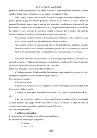 CEIP ANTONIO MACHADO 
produzcan contra el profesorado de los centros a los que se refiere el presente Reglamento, cuando 
se hallen desempeñando las funciones de sus cargos o con ocasión de ellas. 
e) La Consejería competente en materia de educación proporcionará asistencia psicológica y 
jurídica gratuita al personal docente que preste servicios en los centros a los que se refiere el 
presente Reglamento, siempre que se trate de acto u omisiones producidos en el ejercicio de sus 
funciones en el ámbito de su actividad docente, en el cumplimiento del ordenamiento jurídico o de 
las órdenes de sus superiores. La asistencia jurídica se prestará, previo informe del Gabinete 
Jurídico de la Junta de Andalucía, de acuerdo con los siguientes criterios: 
·La asistencia jurídica consistirá en la representación y defensa en juicio, cualesquiera que 
sean el órgano y el orden de la jurisdicción ante los que se diriman. 
·La asistencia jurídica se proporcionará tanto en los procedimientos judiciales iniciados 
frente al personal docente, como en aquellos otros que éste inicie en defensa de sus derechos 
frente a actos que atenten contra su integridad física o provoquen daños en sus bienes. 
Artículo 21. Protocolos de actuación en caso de maltrato y/o agresión hacia el profesorado o 
personal no docente (Conductas intimidatorias, violencia física, vandalismo.) Se basan legalmente 
en la citada Resolución de 26 de septiembre de 2007 (Anexo II). 
a) Solicitud de ayuda y comunicación al Equipo Directivo. 
a. Cualquier miembro de la Comunidad Educativa que tenga conocimiento o sospecha tiene 
la obligación de ponerlo en conocimiento del equipo directivo. 
b) Actuaciones inmediatas. 
a. Solicitud de ayuda. 
b. El auxilio y presencia de los/as compañeros/as servirá además para actuar como testigo de 
los hechos si ello fuera posible. 
c. Además, se puede pasar a telefonear a la Policía Local, Policía Nacional, Guardia Civil, 
etc. 
d. En caso de agresión y si fuera necesario, el profesional agredido se dirigirá acompañado 
de algún miembro del Equipo Directivo al centro de salud o al servicio de urgencias. Tras el 
reconocimiento médico se solicitará un informe o parte de lesiones. 
c) Actuaciones posteriores. 
a. Del profesional agredido. 
I. Comunicación oficial del incidente a la Dirección del Centro. 
II. Denunciando ante el órgano competente: 
1. Juzgado. 
2. Policía Local. 
ROF 
 