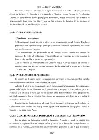 CEIP ANTONIO MACHADO 
Por tanto, es necesario clarificar los campos de actuación, para evitar conflictos, resaltando 
el carácter decisorio del Consejo, pero reservando al Claustro y demás órganos de Coordinación 
Docente las competencias técnico-pedagógicas. Finalmente, parece aconsejable fijar aspectos de 
funcionamiento tales como los días y hora de las sesiones, la duración de las mismas, el 
funcionamiento de las comisiones que se creen... 
II.3.1.- EN EL CONSEJO ESCOLAR. 
Elección de representantes 
1.El profesorado tendrá derecho a elegir a sus representantes en el Consejo Escolar, a 
postularse como representante y a participar como tal en calidad de representante de acuerdo 
con las disposiciones vigentes. 
2.Los representantes del profesorado en el Consejo Escolar velarán por conocer las 
opiniones del resto del profesorado y transmitirlas en sus reuniones, así como informar de 
los acuerdos y deliberaciones a sus representados. 
3.En la elección de representantes del Claustro ante el Consejo Escolar se aplicará la 
normativa que esté vigente en cada momento. En la actualidad se regula en el Decreto 
328/2010, de 13 de julio. 
II.3.2.- EN EL CLAUSTRO DE PROFESORES 
El Claustro es el órgano técnico - pedagógico en cuyo seno se planifica, coordina y evalúa 
toda la actividad educativa que se desarrolla en el Colegio. 
Además de elegir a sus representantes en el Consejo, realiza la propuesta de programación 
general del Colegio. En su dimensión de órgano técnico - pedagógico tiene carácter ejecutivo, 
operativo y es el cauce a través del que se realizan tareas tan importantes como programar las 
actividades docentes, fijar y coordinar los criterios de evaluación, coordinar las actividades de 
orientación y tutoría, etc. 
Para facilitar un funcionamiento adecuado de éste órgano, el profesorado puede trabajar por 
Ciclos como como equipos de nivel y como Equipo de Coordinación Pedagógica, siendo el 
Claustro el que actúa como Pleno. 
CAPÍTULO III: FAMILIAS. DERECHOS Y DEBERES. PARTICIPACIÓN 
En las etapas de Educación Infantil y Educación Primaria es donde se aprecia más 
nítidamente la responsabilidad de madres, padres y tutores en la Educación, ya que la edad del 
alumnado así lo requiere. A su inicial falta de autonomía hay que sumar la idea de que la educación 
ROF 
 